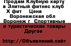 Продам Клубную карту в Элитный фитнес-клуб “Х-фит“ › Цена ­ 38 900 - Воронежская обл., Воронеж г. Спортивные и туристические товары » Другое   